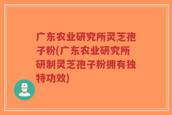 广东农业研究所灵芝孢子粉(广东农业研究所研制灵芝孢子粉拥有独特功效)