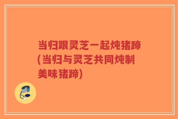 当归跟灵芝一起炖猪蹄(当归与灵芝共同炖制美味猪蹄)