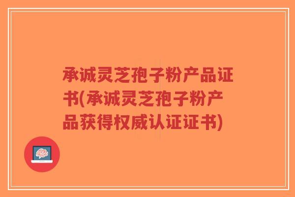 承诚灵芝孢子粉产品证书(承诚灵芝孢子粉产品获得权威认证证书)