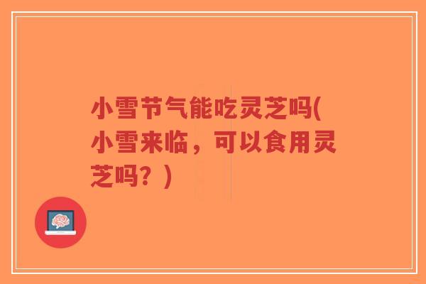 小雪节气能吃灵芝吗(小雪来临，可以食用灵芝吗？)