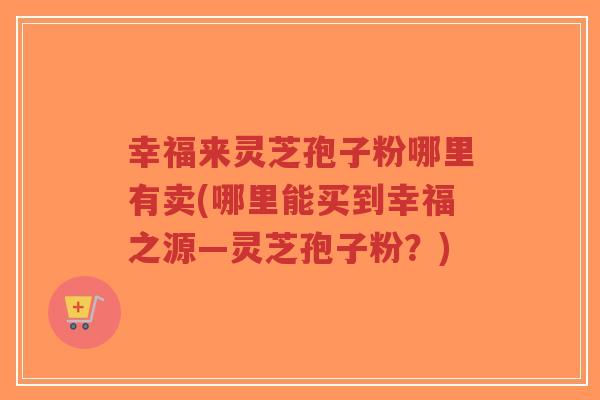 幸福来灵芝孢子粉哪里有卖(哪里能买到幸福之源—灵芝孢子粉？)