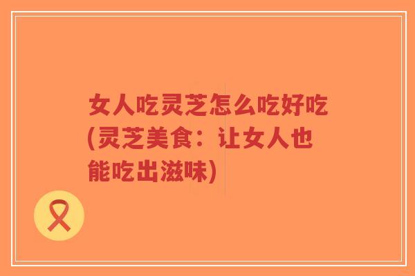 女人吃灵芝怎么吃好吃(灵芝美食：让女人也能吃出滋味)
