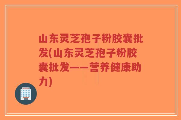 山东灵芝孢子粉胶囊批发(山东灵芝孢子粉胶囊批发——营养健康助力)