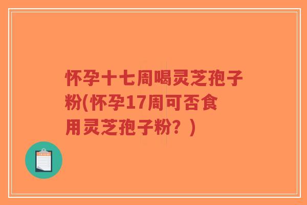 怀孕十七周喝灵芝孢子粉(怀孕17周可否食用灵芝孢子粉？)