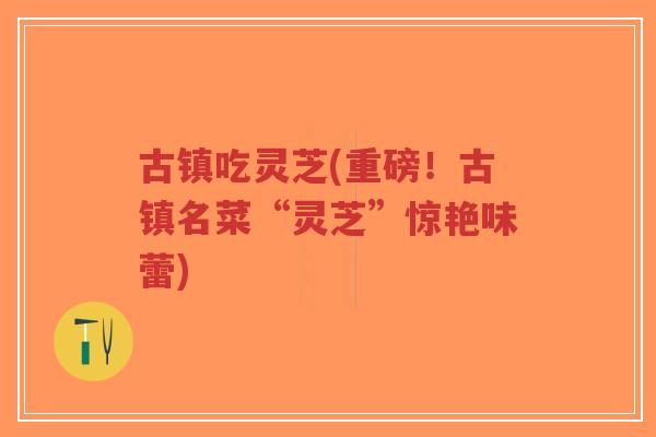古镇吃灵芝(重磅！古镇名菜“灵芝”惊艳味蕾)