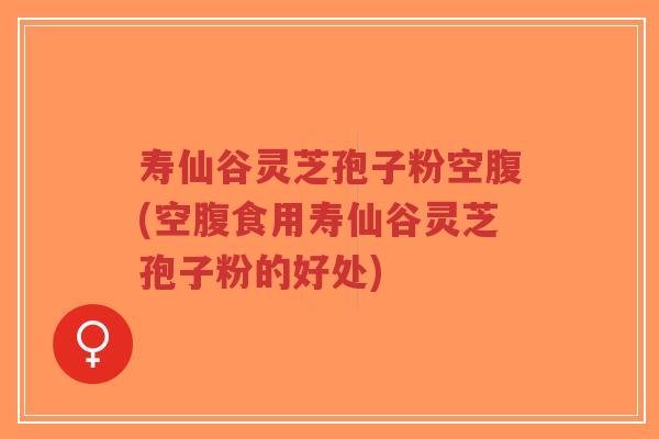 寿仙谷灵芝孢子粉空腹(空腹食用寿仙谷灵芝孢子粉的好处)
