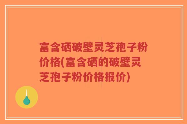 富含硒破壁灵芝孢子粉价格(富含硒的破壁灵芝孢子粉价格报价)