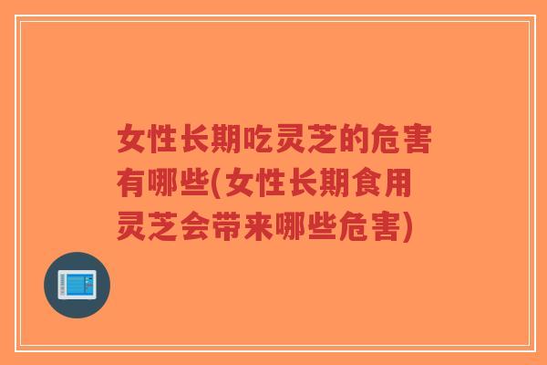 女性长期吃灵芝的危害有哪些(女性长期食用灵芝会带来哪些危害)