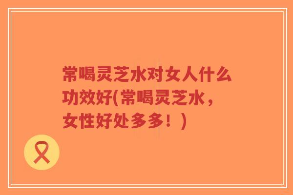 常喝灵芝水对女人什么功效好(常喝灵芝水,女性好处多多!) 常喝灵芝水对女人什么功效好(常喝灵芝水,女性好处多多!)