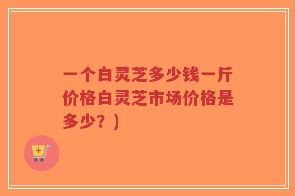 一个白灵芝多少钱一斤价格白灵芝市场价格是多少？)