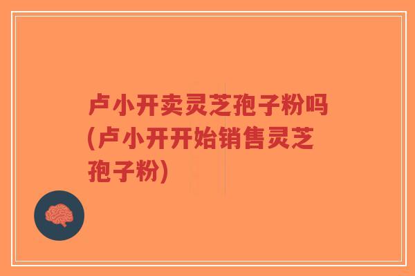 卢小开卖灵芝孢子粉吗(卢小开开始销售灵芝孢子粉)