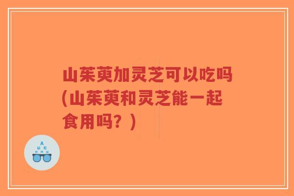 山茱萸加灵芝可以吃吗(山茱萸和灵芝能一起食用吗？)