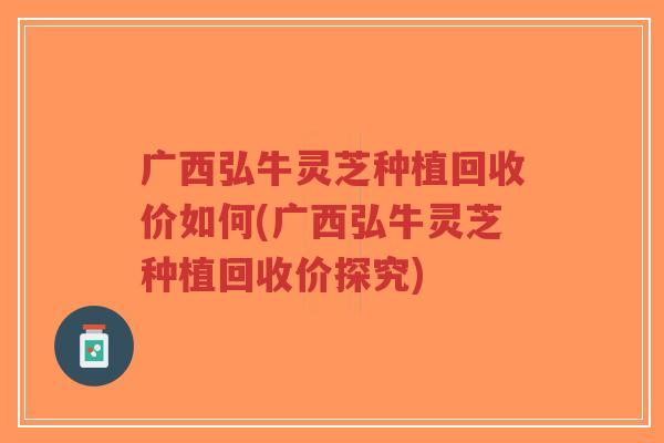 广西弘牛灵芝种植回收价如何(广西弘牛灵芝种植回收价探究) 广西弘牛灵芝种植回收价如何(广西弘牛灵芝种植回收价探究)