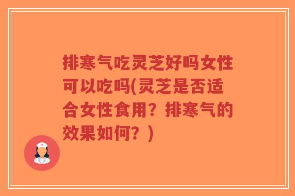 排寒气吃灵芝好吗女性可以吃吗(灵芝是否适合女性食用？排寒气的效果如何？)