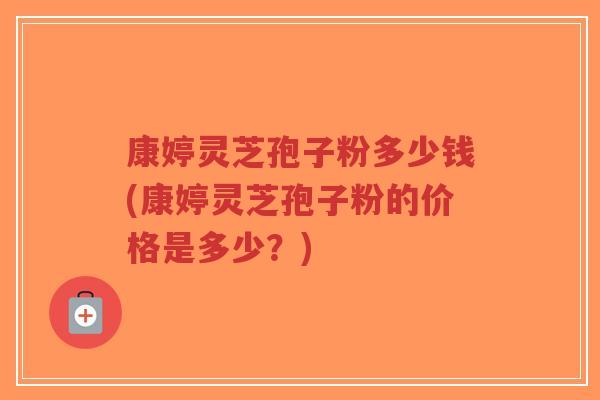 康婷灵芝孢子粉多少钱(康婷灵芝孢子粉的价格是多少？)