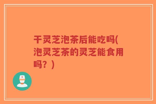 干灵芝泡茶后能吃吗(泡灵芝茶的灵芝能食用吗？)