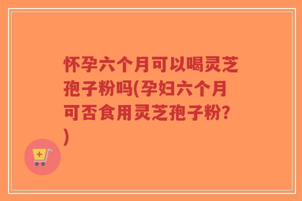 怀孕六个月可以喝灵芝孢子粉吗(孕妇六个月可否食用灵芝孢子粉？)