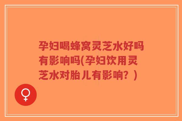 孕妇喝蜂窝灵芝水好吗有影响吗(孕妇饮用灵芝水对胎儿有影响？)