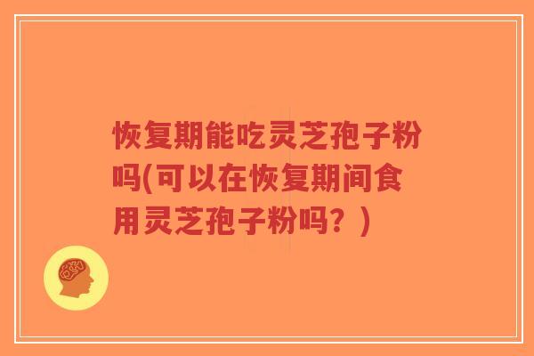 恢复期能吃灵芝孢子粉吗(可以在恢复期间食用灵芝孢子粉吗？)