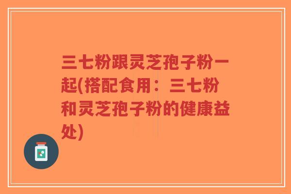 三七粉跟灵芝孢子粉一起(搭配食用：三七粉和灵芝孢子粉的健康益处)