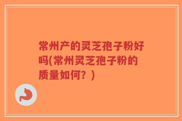 常州产的灵芝孢子粉好吗(常州灵芝孢子粉的质量如何？)