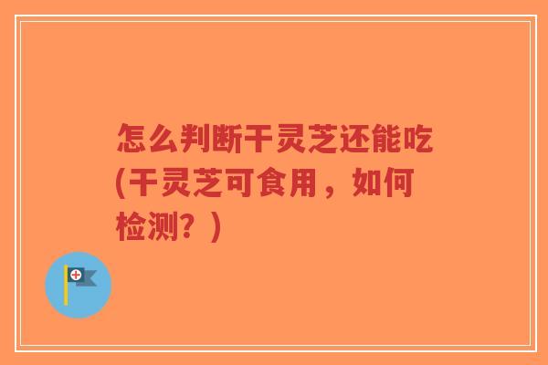 怎么判断干灵芝还能吃(干灵芝可食用,如何检测?) 怎么判断干灵芝还能吃(干灵芝可食用,如何检测?)