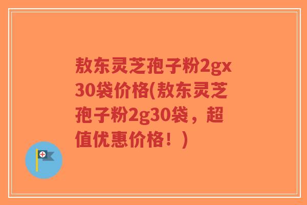 敖东灵芝孢子粉2gx30袋价格(敖东灵芝孢子粉2g30袋，超值优惠价格！)
