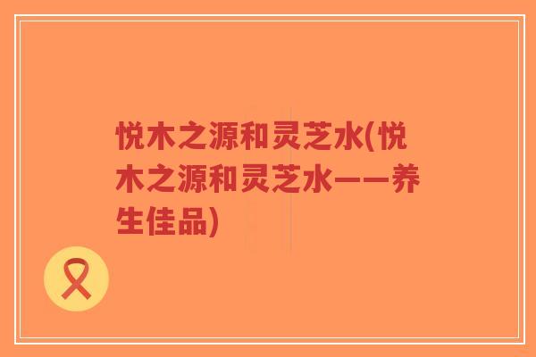 悦木之源和灵芝水(悦木之源和灵芝水——养生佳品)