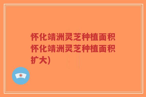 怀化靖洲灵芝种植面积怀化靖洲灵芝种植面积扩大)