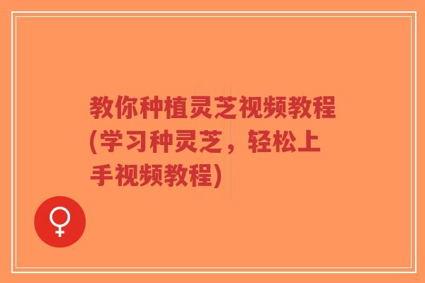 教你种植灵芝视频教程(学习种灵芝，轻松上手视频教程)