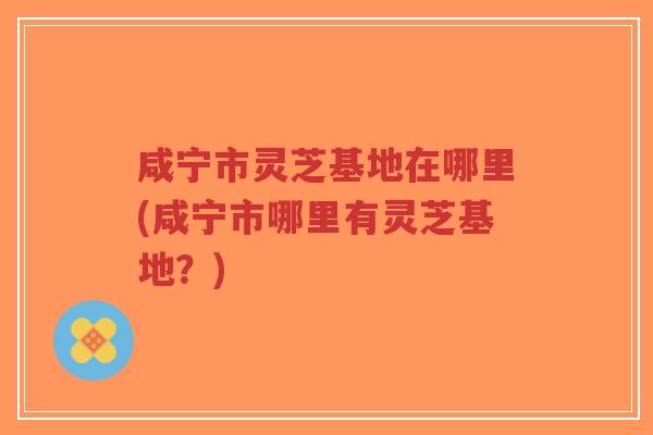 咸宁市灵芝基地在哪里(咸宁市哪里有灵芝基地？)