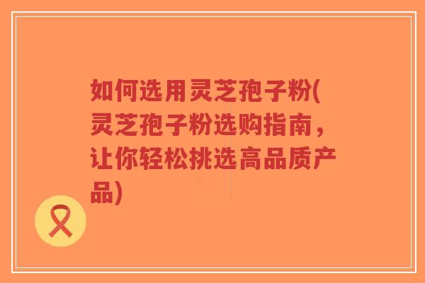 如何选用灵芝孢子粉(灵芝孢子粉选购指南，让你轻松挑选高品质产品)