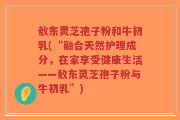 敖东灵芝孢子粉和牛初乳(“融合天然护理成分，在家享受健康生活——敖东灵芝孢子粉与牛初乳”)