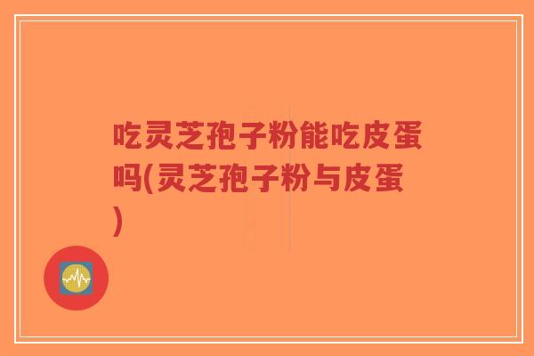 吃灵芝孢子粉能吃皮蛋吗(灵芝孢子粉与皮蛋)