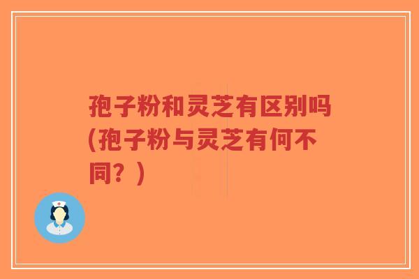 孢子粉和灵芝有区别吗(孢子粉与灵芝有何不同？)