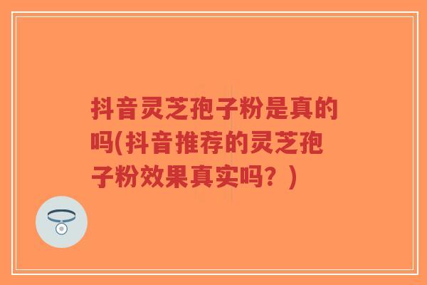 抖音灵芝孢子粉是真的吗(抖音推荐的灵芝孢子粉效果真实吗?) 抖音灵芝孢子粉是真的吗(抖音推荐的灵芝孢子粉效果真实吗?)