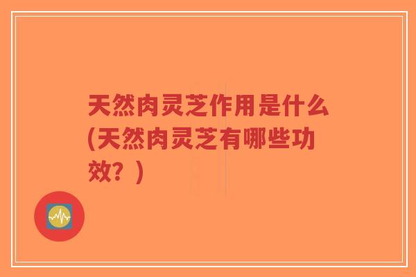 天然肉灵芝作用是什么(天然肉灵芝有哪些功效？)