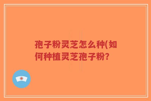 孢子粉灵芝怎么种(如何种植灵芝孢子粉？
