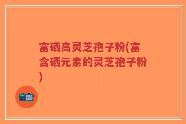 富硒高灵芝孢子粉(富含硒元素的灵芝孢子粉)
