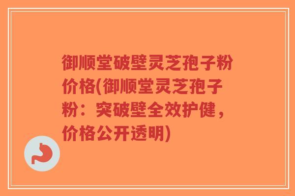 御顺堂破壁灵芝孢子粉价格(御顺堂灵芝孢子粉：突破壁全效护健，价格公开透明)