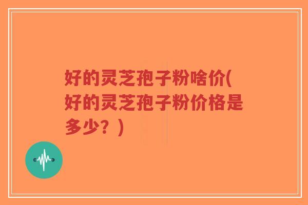 好的灵芝孢子粉啥价(好的灵芝孢子粉价格是多少？)