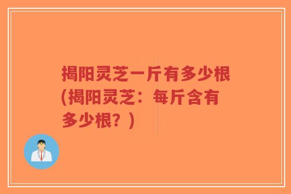 揭阳灵芝一斤有多少根(揭阳灵芝：每斤含有多少根？)