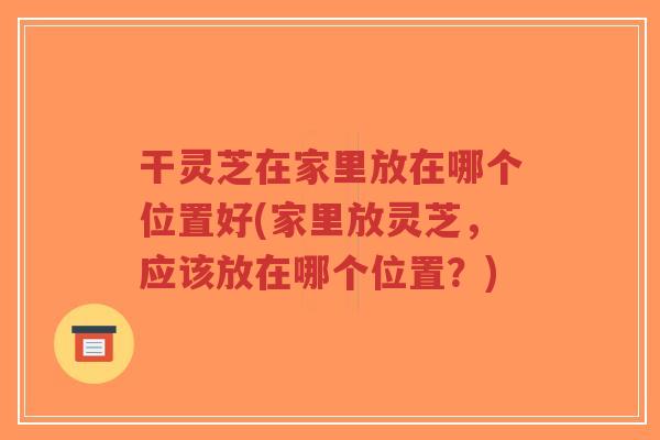 干灵芝在家里放在哪个位置好(家里放灵芝，应该放在哪个位置？)