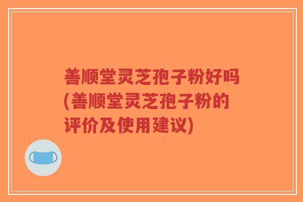 善顺堂灵芝孢子粉好吗(善顺堂灵芝孢子粉的评价及使用建议)