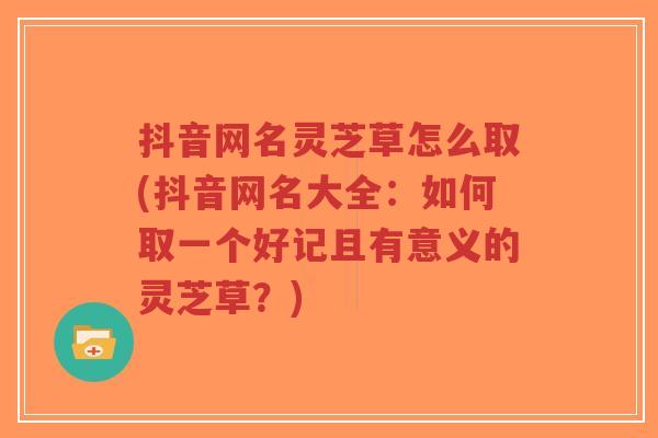 抖音网名灵芝草怎么取(抖音网名大全：如何取一个好记且有意义的灵芝草？)