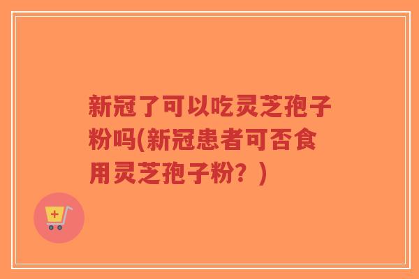 新冠了可以吃灵芝孢子粉吗(新冠患者可否食用灵芝孢子粉？)