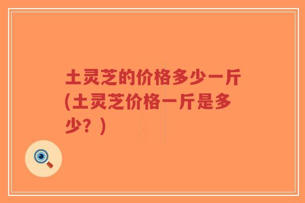 土灵芝的价格多少一斤(土灵芝价格一斤是多少？)