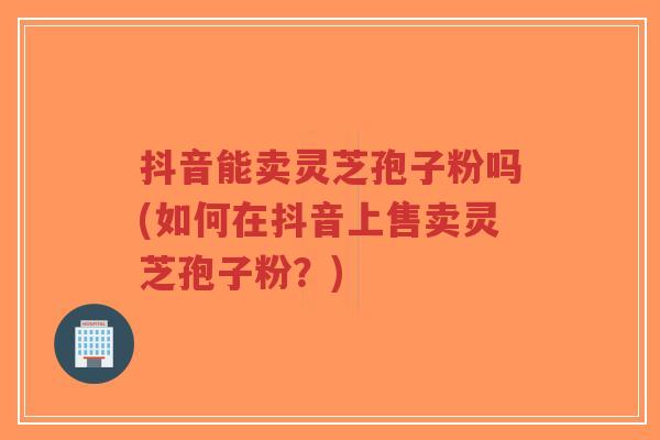 抖音能卖灵芝孢子粉吗(如何在抖音上售卖灵芝孢子粉？)
