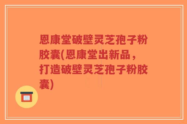 恩康堂破壁灵芝孢子粉胶囊(恩康堂出新品，打造破壁灵芝孢子粉胶囊)