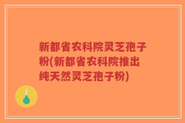 新都省农科院灵芝孢子粉(新都省农科院推出纯天然灵芝孢子粉)